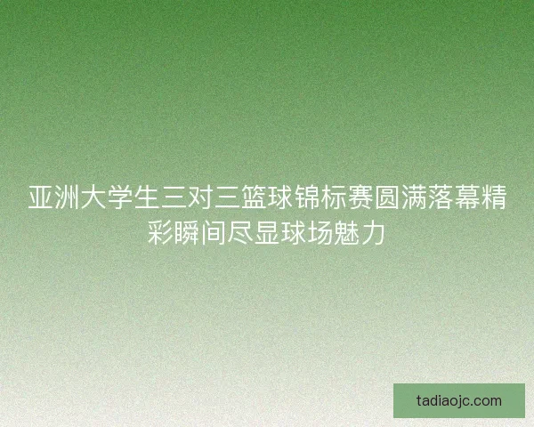亚洲大学生三对三篮球锦标赛圆满落幕精彩瞬间尽显球场魅力