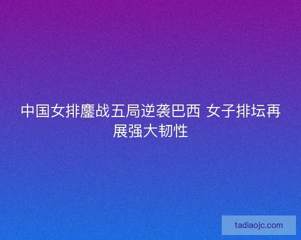 中国女排鏖战五局逆袭巴西 女子排坛再展强大韧性